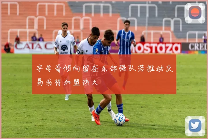 字母哥倾向留在东部强队若推动交易或将加盟热火