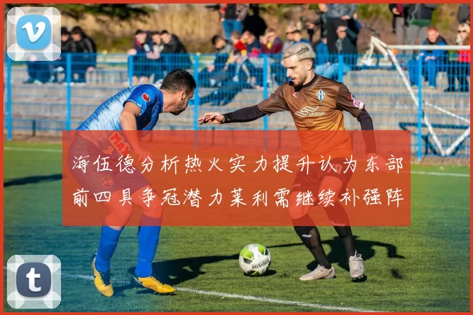 海伍德分析热火实力提升认为东部前四具争冠潜力莱利需继续补强阵容