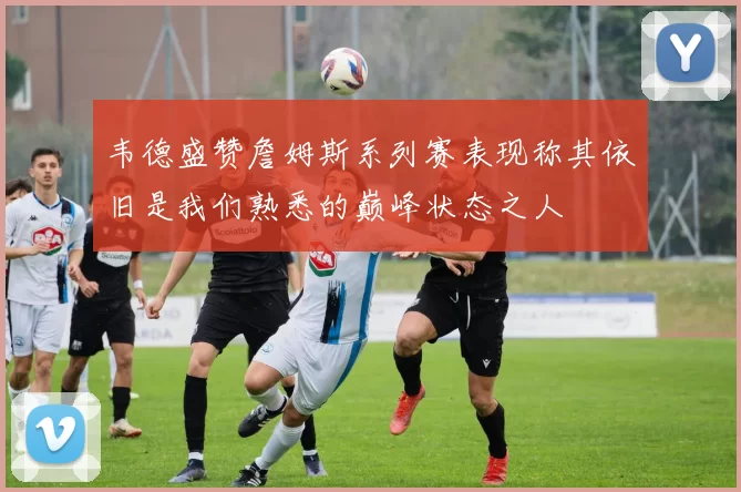 韦德盛赞詹姆斯系列赛表现称其依旧是我们熟悉的巅峰状态之人