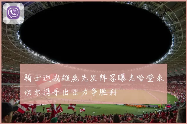 骑士迎战雄鹿先发阵容曝光哈登米切尔携手出击力争胜利