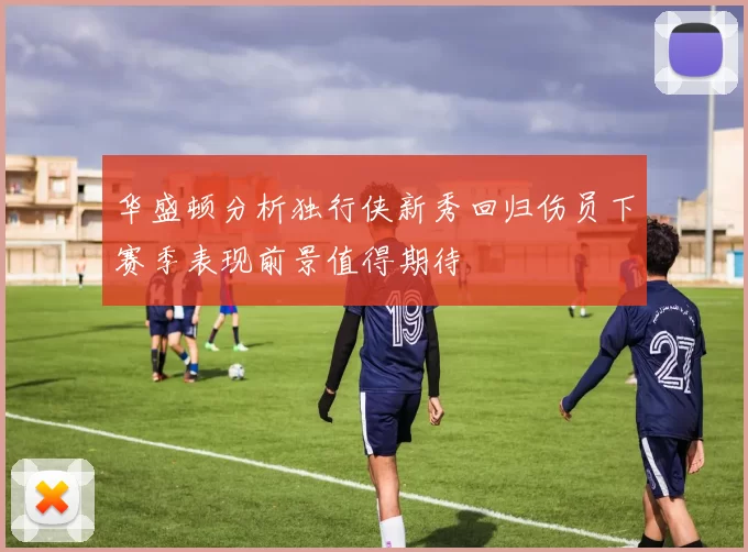 华盛顿分析独行侠新秀回归伤员下赛季表现前景值得期待