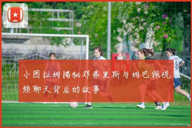 小图拉姆揭秘邓弗里斯与姆巴佩视频聊天背后的故事