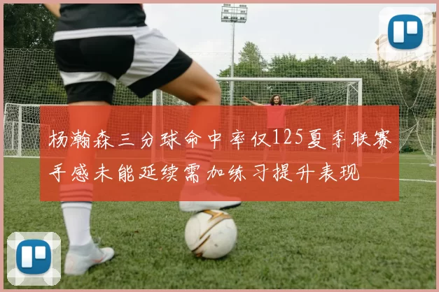杨瀚森三分球命中率仅125夏季联赛手感未能延续需加练习提升表现