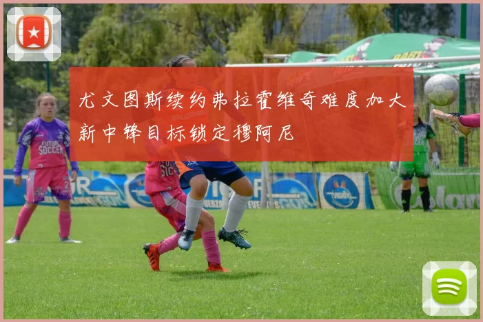尤文图斯续约弗拉霍维奇难度加大新中锋目标锁定穆阿尼