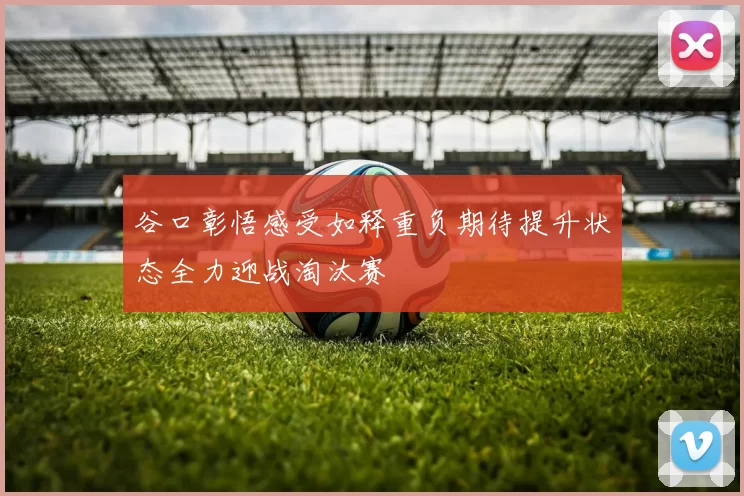 谷口彰悟感受如释重负期待提升状态全力迎战淘汰赛