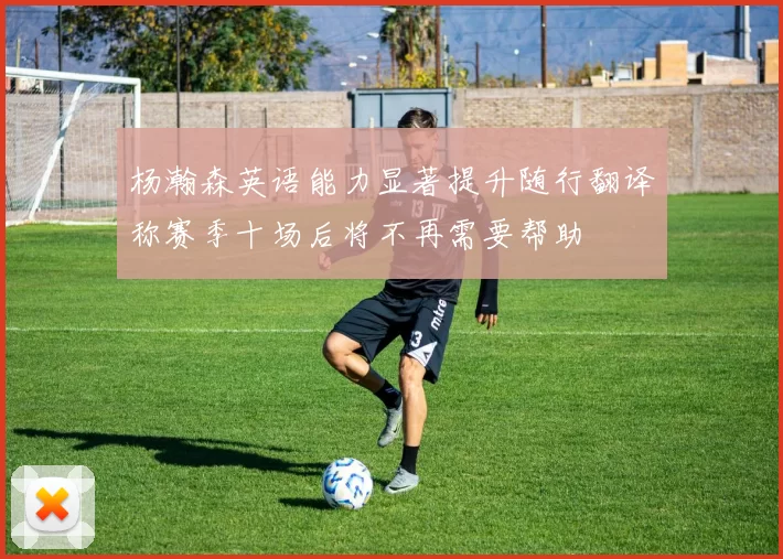 杨瀚森英语能力显著提升随行翻译称赛季十场后将不再需要帮助