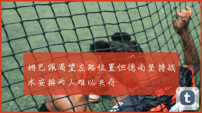姆巴佩渴望左路位置但德尚坚持战术安排两人难以共存