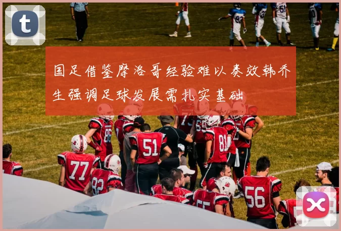 国足借鉴摩洛哥经验难以奏效韩乔生强调足球发展需扎实基础