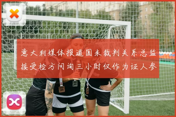 意大利媒体报道国米裁判关系总监接受检方问询三小时仅作为证人参与调查
