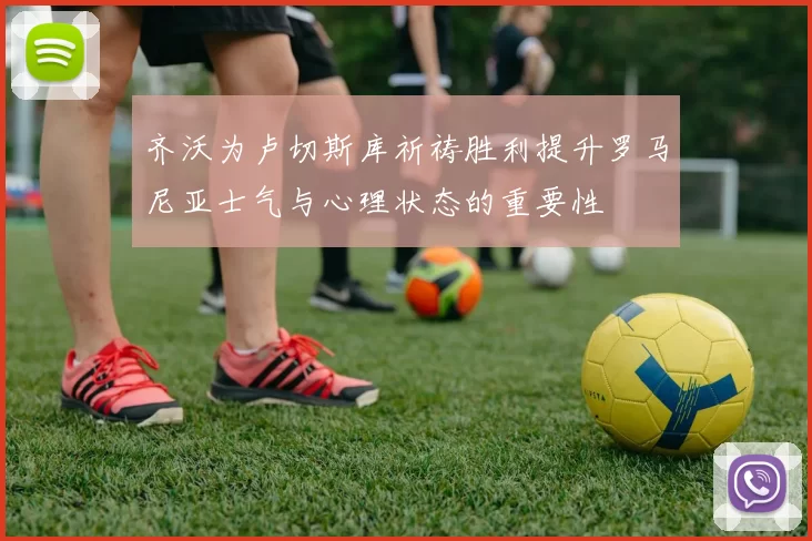 齐沃为卢切斯库祈祷胜利提升罗马尼亚士气与心理状态的重要性