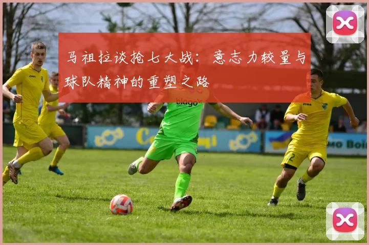 马祖拉谈抢七大战：意志力较量与球队精神的重塑之路