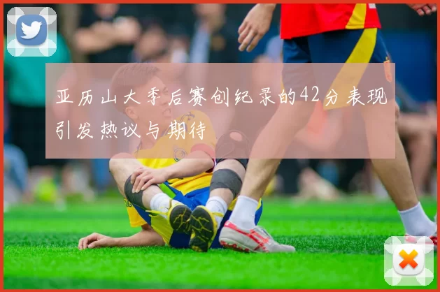 亚历山大季后赛创纪录的42分表现引发热议与期待