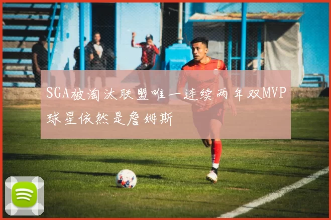 SGA被淘汰联盟唯一连续两年双MVP球星依然是詹姆斯