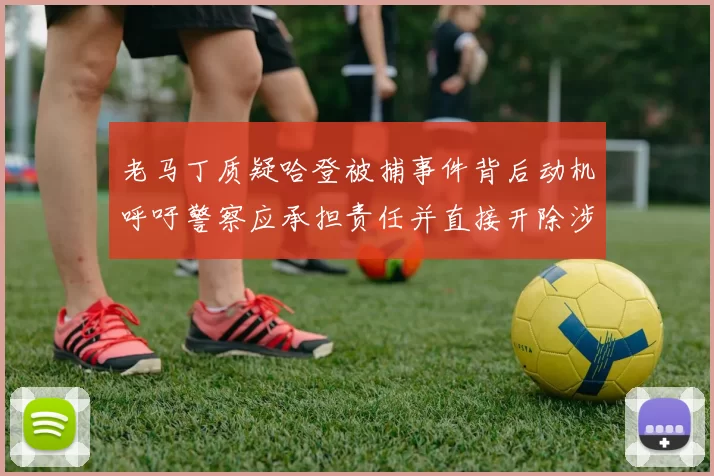 老马丁质疑哈登被捕事件背后动机呼吁警察应承担责任并直接开除涉事人员