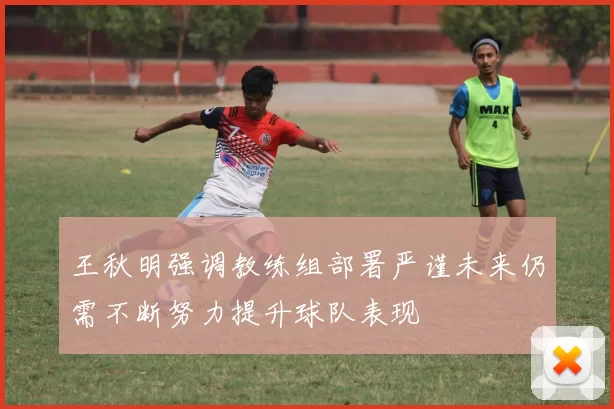 王秋明强调教练组部署严谨未来仍需不断努力提升球队表现