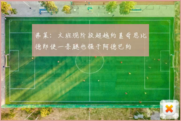 弗莱：文班现阶段超越约基奇恩比德即使一条腿也强于阿德巴约
