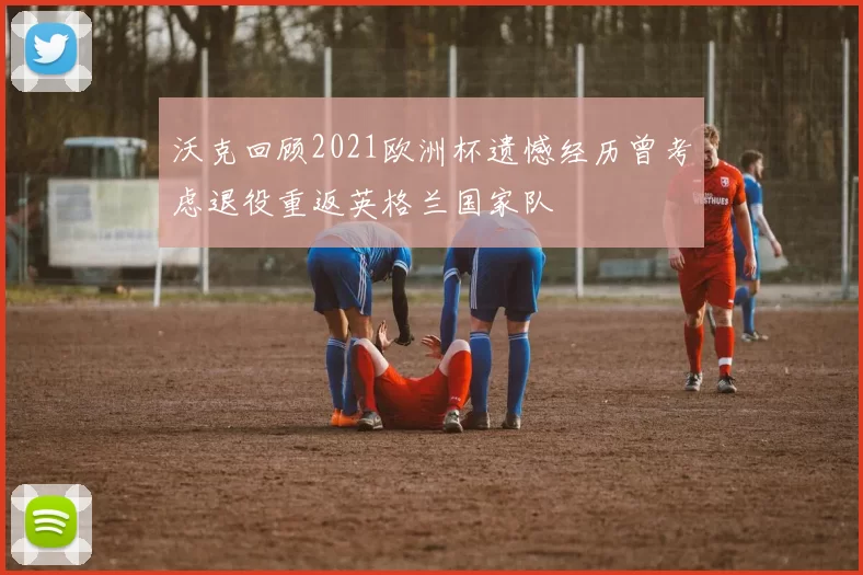 沃克回顾2021欧洲杯遗憾经历曾考虑退役重返英格兰国家队